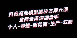 抖音商业 模型解决方案大课 全网全渠道操盘手 个人-零售-服务商-生产-农商-天天有课网