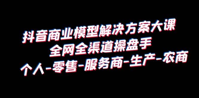 抖音商业 模型解决方案大课 全网全渠道操盘手 个人-零售-服务商-生产-农商-天天有课网