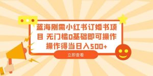 蓝海刚需小红书订婚书项目 无门槛0基础即可操作 操作得当日入500+-天天有课网