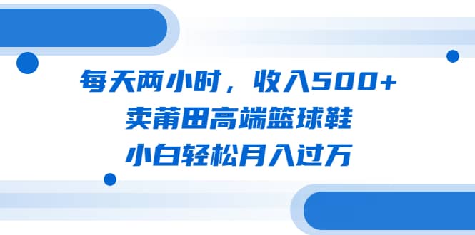 每天两小时，收入500+，卖莆田高端篮球鞋，小白轻松月入过万（教程+素材）-天天有课网