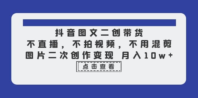 抖音图文二创带货，不直播，不拍视频，不用混剪，图片二次创作变现 月入10w-天天有课网