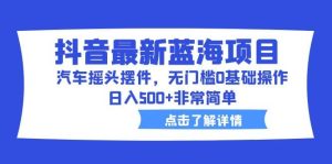 抖音最新蓝海项目,汽车摇头摆件,无门槛0基础操作,日入500+非常简单-天天有课网