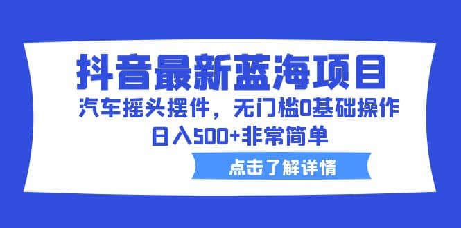 抖音最新蓝海项目，汽车摇头摆件，无门槛0基础操作，日入500+非常简单-天天有课网