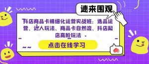 抖店商品卡精细化运营实操班：选品运营、达人玩法、商品卡自然流、抖店起店-天天有课网