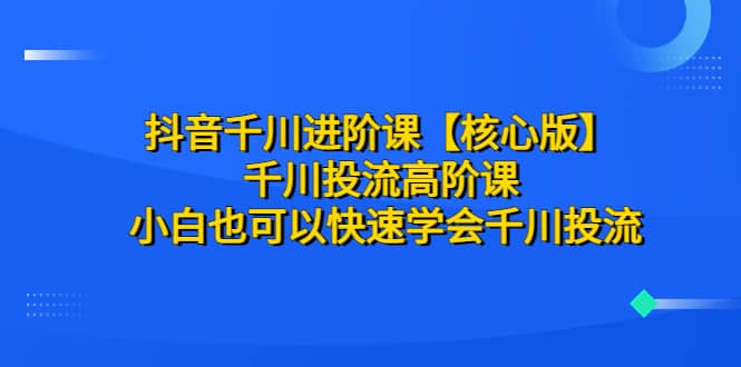 抖音千川进阶课【核心版】 千川投流高阶课 小白也可以快速学会千川投流-天天有课网