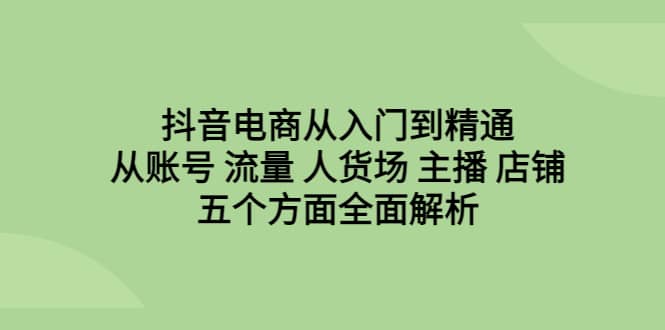 抖音电商从入门到精通，从账号 流量 人货场 主播 店铺五个方面全面解析-天天有课网