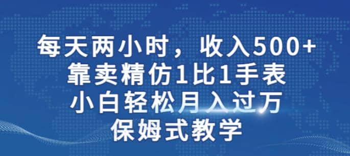 两小时，收入500+，靠卖精仿1比1手表，小白轻松月入过万！保姆式教学-天天有课网