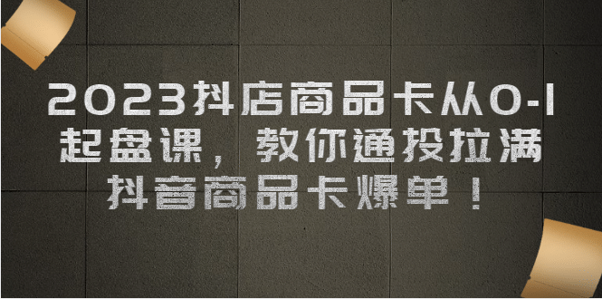 2023抖店商品卡从0-1 起盘课，教你通投拉满，抖音商品卡爆单-天天有课网
