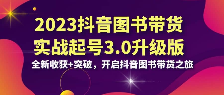2023抖音 图书带货实战起号3.0升级版：全新收获+突破，开启抖音图书带货之旅-天天有课网