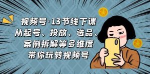 视频号·13节线下课,从起号、投放、选品、案例拆解等多维度带你玩转视频号-天天有课网