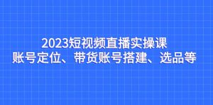 2023短视频直播实操课，账号定位、带货账号搭建、选品等-天天有课网