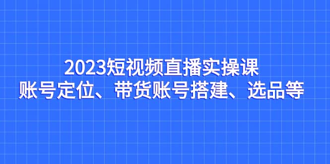 2023短视频直播实操课，账号定位、带货账号搭建、选品等-天天有课网