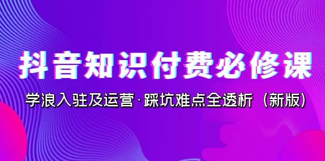 抖音·知识付费·必修课，学浪入驻及运营·踩坑难点全透析（2023新版）-天天有课网