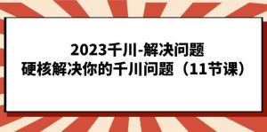 2023千川-解决问题，硬核解决你的千川问题（11节课）-天天有课网