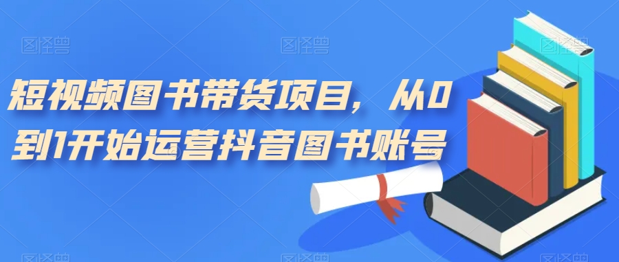 短视频图书带货项目，从0到1开始运营抖音图书账号（10节课）-天天有课网