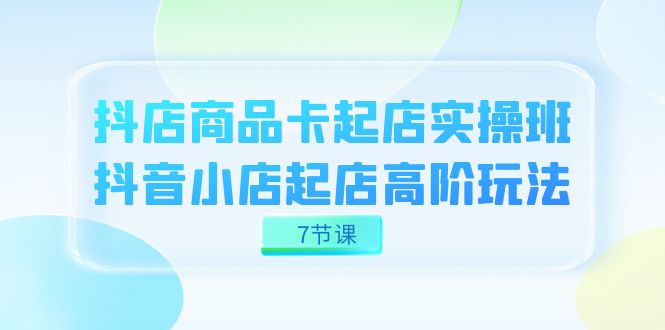 抖店-商品卡起店实战班，抖音小店起店高阶玩法（7节课）-天天有课网