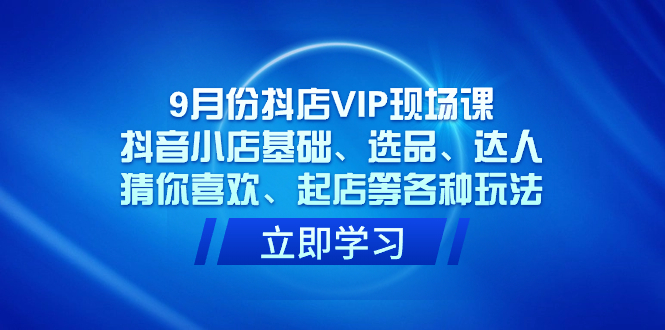 9月份抖店VIP现场课，抖音小店基础、选品、达人、猜你喜欢、起店等各种玩法-天天有课网