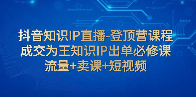 抖音知识IP直播-登顶营课程：成交为王知识IP出单必修课  流量+卖课+短视频-天天有课网