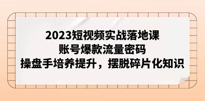 2023短视频实战落地课，账号爆款流量密码，操盘手培养提升，摆脱碎片化知识-天天有课网