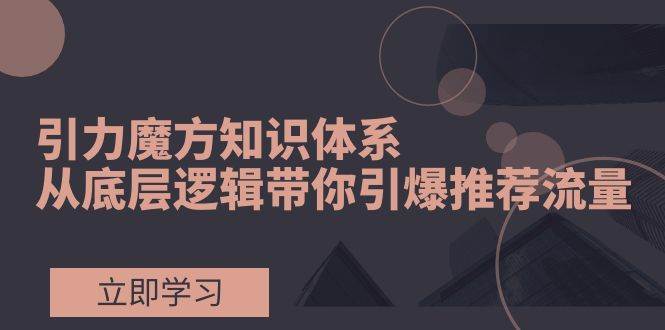 引力魔方知识体系，从底层逻辑带你引爆荐推流量！-天天有课网