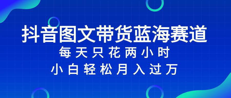 抖音图文带货蓝海赛道，每天只花2小时，小白轻松过万-天天有课网