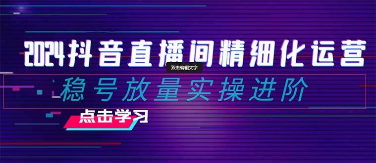 2024抖音直播间精细化运营：稳号放量实操进阶 选品/排品/起号/小店随心推/千川付费如何去投放-天天有课网