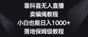 靠抖音无人直播,卖编绳教程,小白也能日入1000+,落地保姆级教程-天天有课网