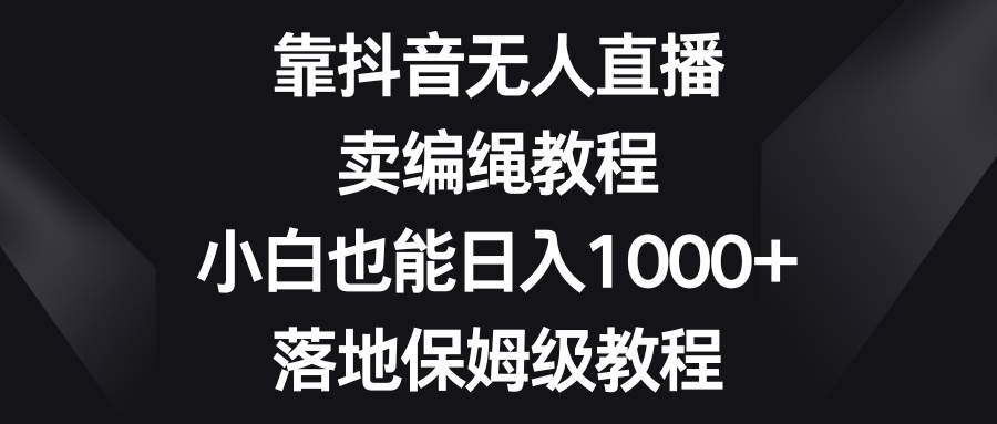 靠抖音无人直播，卖编绳教程，小白也能日入1000+，落地保姆级教程-天天有课网