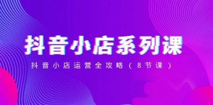 抖音小店-系列课，抖音小店运营全攻略（8节课）-天天有课网