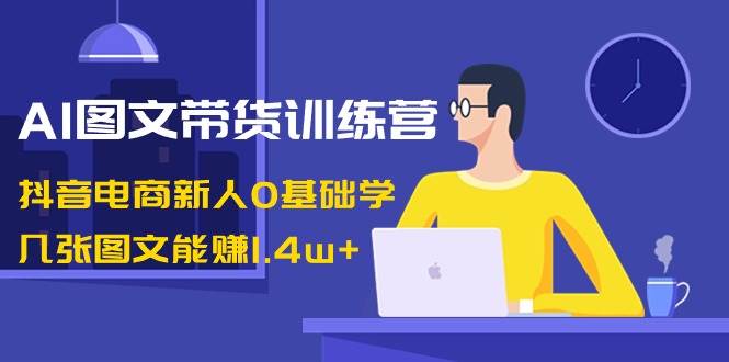 AI图文带货训练营：抖音电商新人0基础学，几张图文能赚1.4w+-天天有课网
