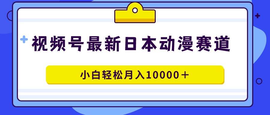 视频号日本动漫蓝海赛道，100%原创，小白轻松月入10000＋-天天有课网