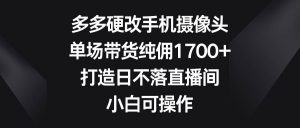 多多硬改手机摄像头,单场带货纯佣1700+,打造日不落直播间,小白可操作-天天有课网