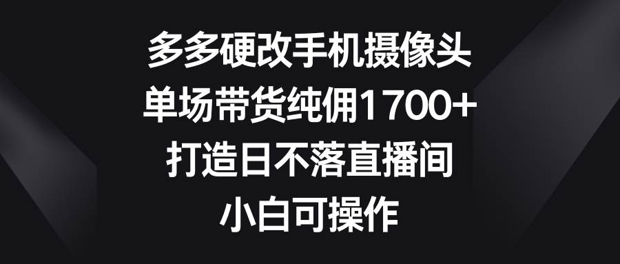 多多硬改手机摄像头，单场带货纯佣1700+，打造日不落直播间，小白可操作-天天有课网