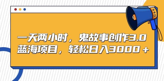 一天两小时，鬼故事创作3.0，蓝海项目，轻松日入3000＋-天天有课网