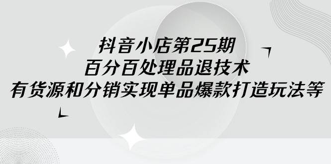 抖音小店-第25期，百分百处理品退技术，有货源和分销实现单品爆款打造玩法-天天有课网