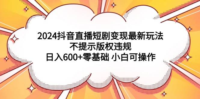 2024抖音直播短剧变现最新玩法，不提示版权违规 日入600+零基础 小白可操作-天天有课网