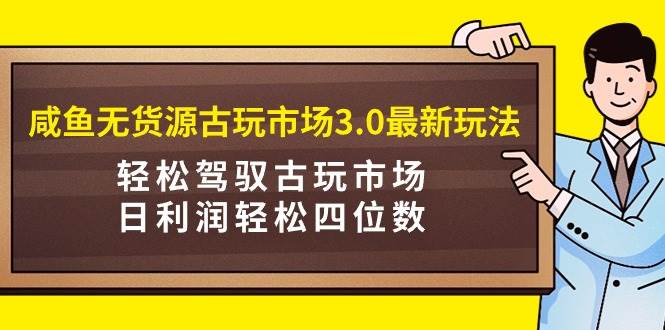 咸鱼无货源古玩市场3.0最新玩法，轻松驾驭古玩市场，日利润轻松四位数！…-天天有课网
