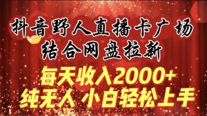 每天收入2000+，抖音野人直播卡广场，结合网盘拉新，纯无人，小白轻松上手-天天有课网