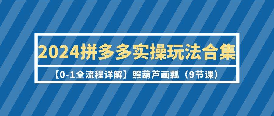 2024拼多多实操玩法合集【0-1全流程详解】照葫芦画瓢（9节课）-天天有课网