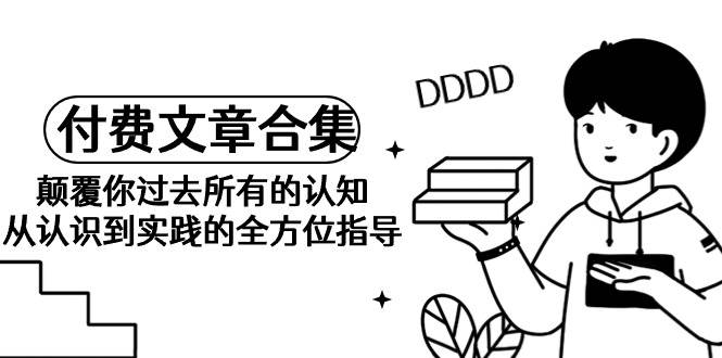 《某公众号付费文章合集》颠覆你过去所有的认知 从认识到实践的全方位指导-天天有课网