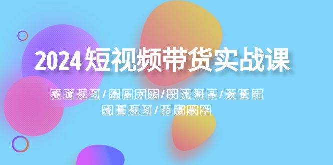 2024短视频带货实战课：赛道规划·选品方法·投流测品·放量玩法·流量规划-天天有课网