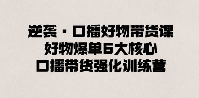 逆袭·口播好物带货课，好物爆单6大核心，口播带货强化训练营-天天有课网