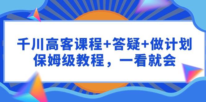 千川 高客课程+答疑+做计划，保姆级教程，一看就会-天天有课网