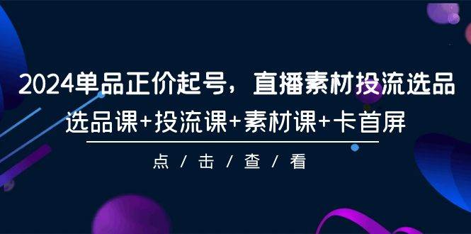 2024单品正价起号，直播素材投流选品，选品课+投流课+素材课+卡首屏-101节-天天有课网