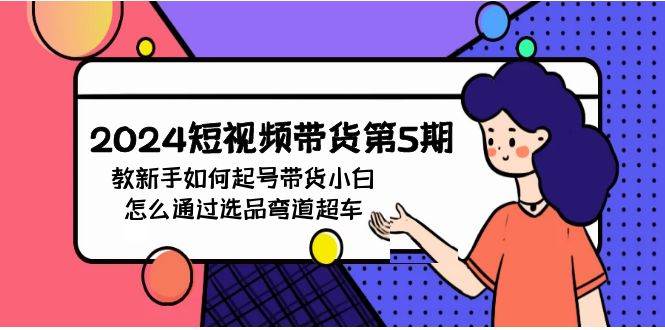 2024短视频带货第5期，教新手如何起号，带货小白怎么通过选品弯道超车-天天有课网