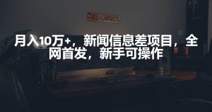 月入10万+,新闻信息差项目,新手可操作-天天有课网