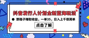 抖音发行人计划全新蓝海玩法，野路子赚取收益，一单35，日入上千很简单!-天天有课网