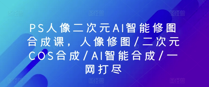 PS人像图片二次元AI智能化ps修图生成课，人像修图/二次元COS生成/AI智能化生成/一网打尽-天天有课网