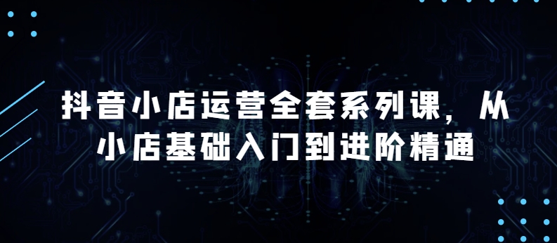 抖店经营整套系列产品课，升级版，从小商店基础入门到升阶熟练，快速掌握月销上百万店铺的核心秘密-天天有课网
