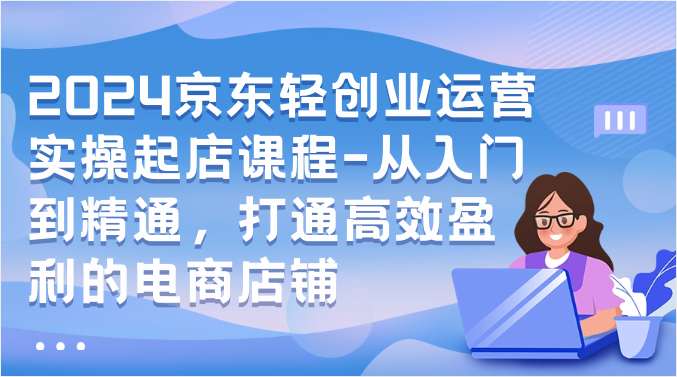 2024京东商城轻创业经营实际操作出单课程内容-实用教程，连通高效率获利的电商店铺-天天有课网